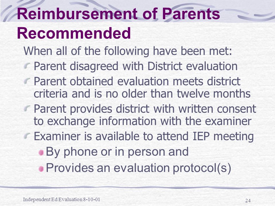 Independent Ed Evaluation Reimbursement of Parents Recommended When all of the following have been met: Parent disagreed with District evaluation Parent obtained evaluation meets district criteria and is no older than twelve months Parent provides district with written consent to exchange information with the examiner Examiner is available to attend IEP meeting By phone or in person and Provides an evaluation protocol(s)