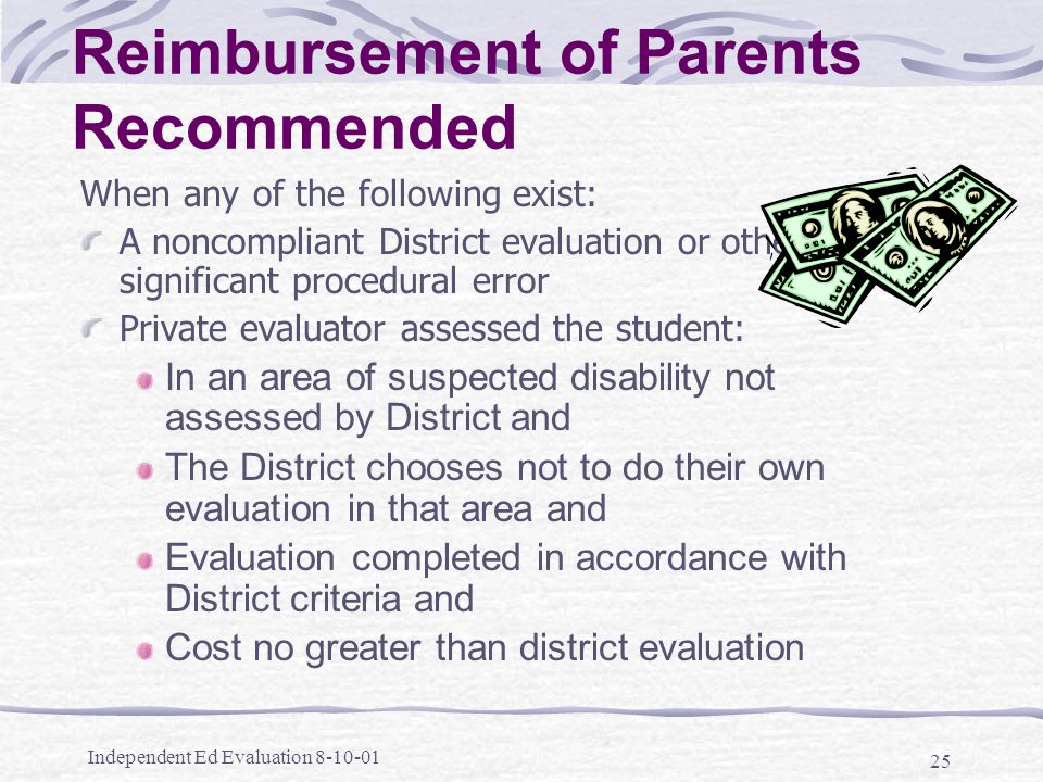 Independent Ed Evaluation Reimbursement of Parents Recommended When any of the following exist: A noncompliant District evaluation or other significant procedural error Private evaluator assessed the student: In an area of suspected disability not assessed by District and The District chooses not to do their own evaluation in that area and Evaluation completed in accordance with District criteria and Cost no greater than district evaluation