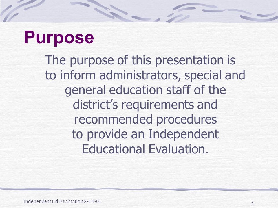 Independent Ed Evaluation Purpose The purpose of this presentation is to inform administrators, special and general education staff of the district’s requirements and recommended procedures to provide an Independent Educational Evaluation.