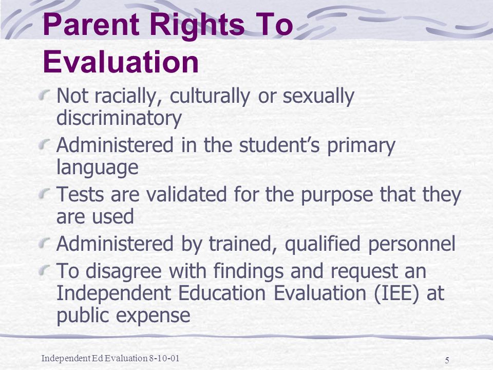 Independent Ed Evaluation Parent Rights To Evaluation Not racially, culturally or sexually discriminatory Administered in the student’s primary language Tests are validated for the purpose that they are used Administered by trained, qualified personnel To disagree with findings and request an Independent Education Evaluation (IEE) at public expense