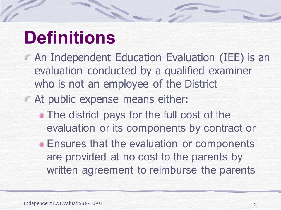 Independent Ed Evaluation Definitions An Independent Education Evaluation (IEE) is an evaluation conducted by a qualified examiner who is not an employee of the District At public expense means either: The district pays for the full cost of the evaluation or its components by contract or Ensures that the evaluation or components are provided at no cost to the parents by written agreement to reimburse the parents