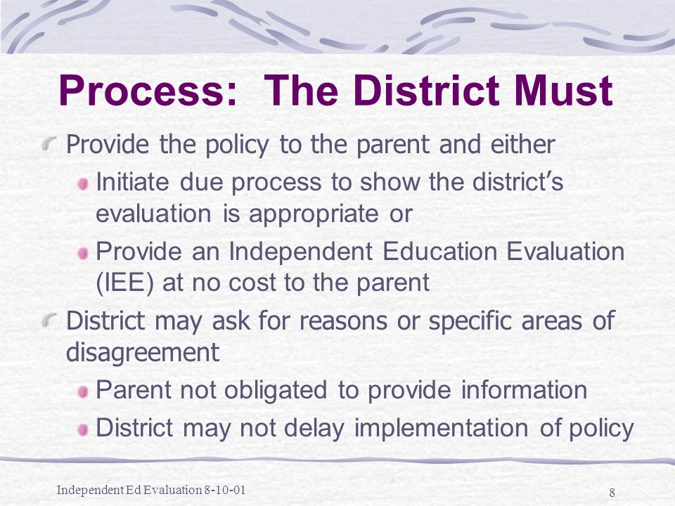 Independent Ed Evaluation Process: The District Must Provide the policy to the parent and either Initiate due process to show the district ’ s evaluation is appropriate or Provide an Independent Education Evaluation (IEE) at no cost to the parent District may ask for reasons or specific areas of disagreement Parent not obligated to provide information District may not delay implementation of policy