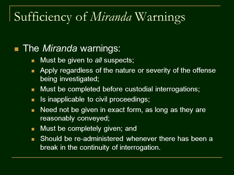 Sufficiency of Miranda Warnings The Miranda warnings: Must be given to all suspects; Apply regardless of the nature or severity of the offense being investigated; Must be completed before custodial interrogations; Is inapplicable to civil proceedings; Need not be given in exact form, as long as they are reasonably conveyed; Must be completely given; and Should be re-administered whenever there has been a break in the continuity of interrogation.