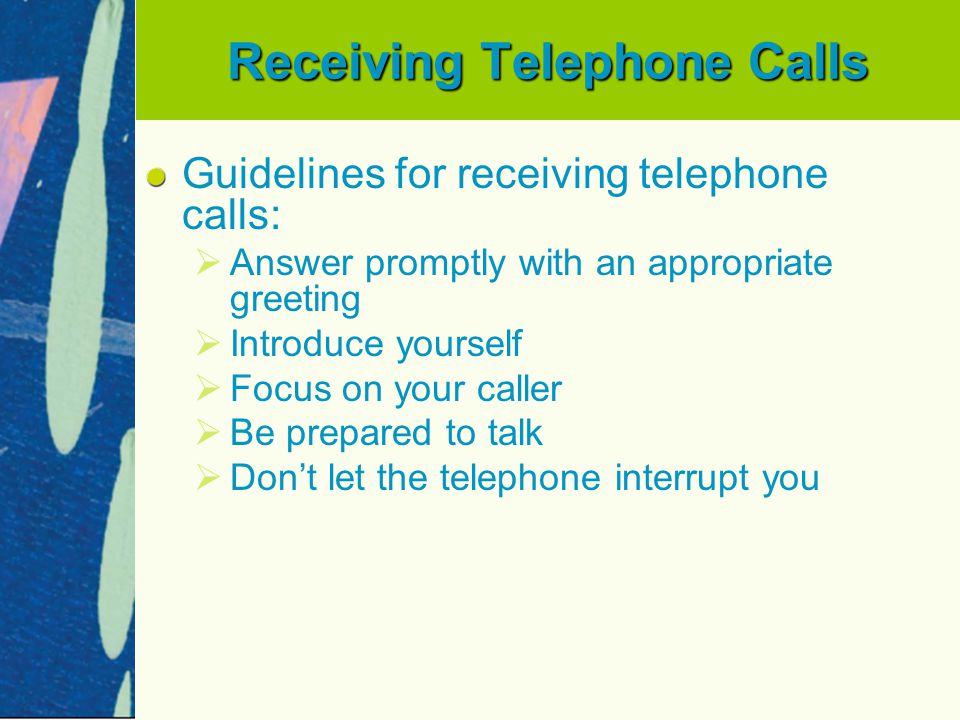 Receiving Telephone Calls Guidelines for receiving telephone calls:   Answer promptly with an appropriate greeting   Introduce yourself   Focus on your caller   Be prepared to talk   Don’t let the telephone interrupt you