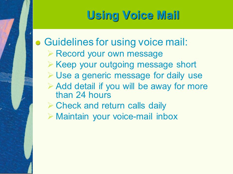 Using Voice Mail Guidelines for using voice mail:   Record your own message   Keep your outgoing message short   Use a generic message for daily use   Add detail if you will be away for more than 24 hours   Check and return calls daily   Maintain your voic inbox