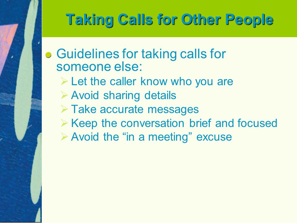 Taking Calls for Other People Guidelines for taking calls for someone else:   Let the caller know who you are   Avoid sharing details   Take accurate messages   Keep the conversation brief and focused   Avoid the in a meeting excuse