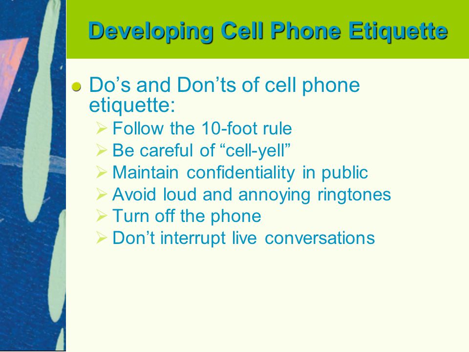 Developing Cell Phone Etiquette Do’s and Don’ts of cell phone etiquette:   Follow the 10-foot rule   Be careful of cell-yell   Maintain confidentiality in public   Avoid loud and annoying ringtones   Turn off the phone   Don’t interrupt live conversations
