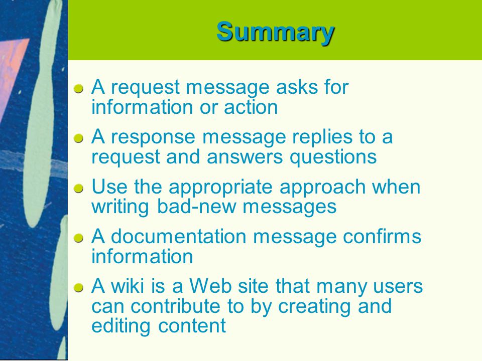 Summary A request message asks for information or action A response message replies to a request and answers questions Use the appropriate approach when writing bad-new messages A documentation message confirms information A wiki is a Web site that many users can contribute to by creating and editing content