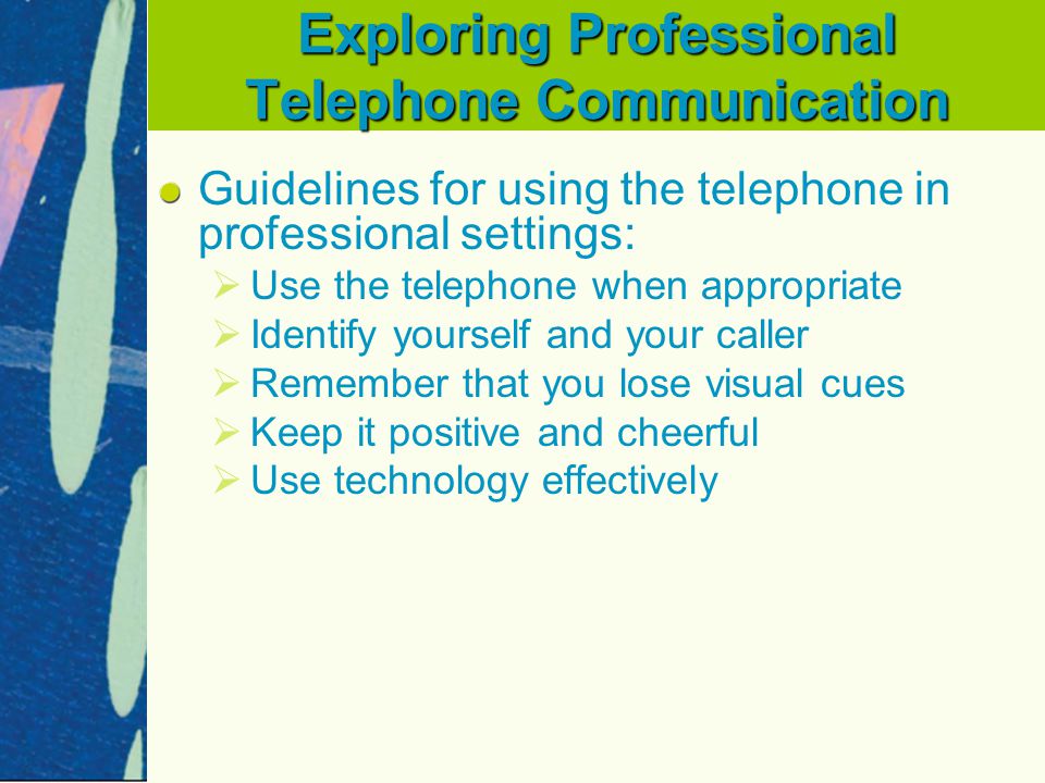 Exploring Professional Telephone Communication Guidelines for using the telephone in professional settings:   Use the telephone when appropriate   Identify yourself and your caller   Remember that you lose visual cues   Keep it positive and cheerful   Use technology effectively