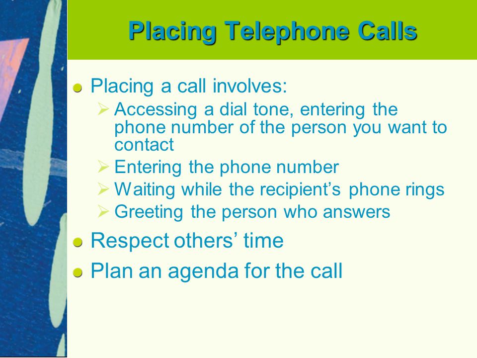 Placing Telephone Calls Placing a call involves:   Accessing a dial tone, entering the phone number of the person you want to contact   Entering the phone number   Waiting while the recipient’s phone rings   Greeting the person who answers Respect others’ time Plan an agenda for the call