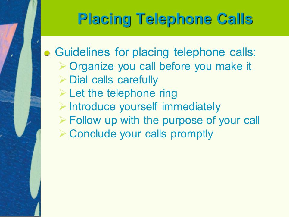 Placing Telephone Calls Guidelines for placing telephone calls:   Organize you call before you make it   Dial calls carefully   Let the telephone ring   Introduce yourself immediately   Follow up with the purpose of your call   Conclude your calls promptly