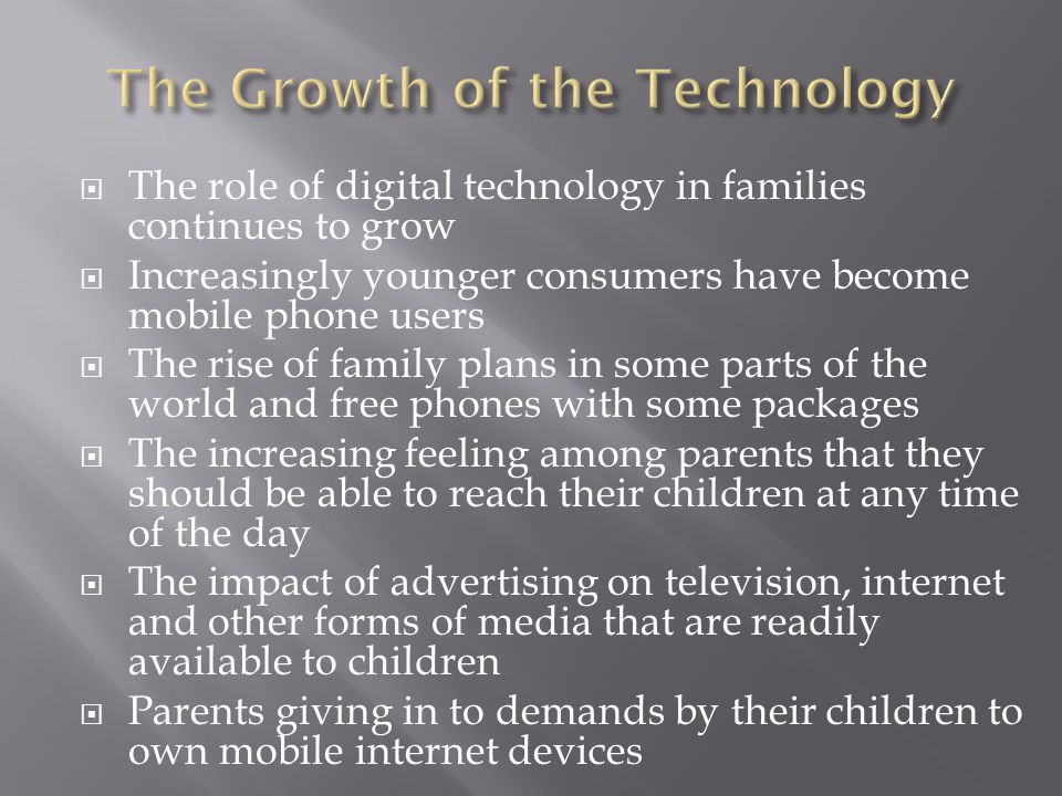  The role of digital technology in families continues to grow  Increasingly younger consumers have become mobile phone users  The rise of family plans in some parts of the world and free phones with some packages  The increasing feeling among parents that they should be able to reach their children at any time of the day  The impact of advertising on television, internet and other forms of media that are readily available to children  Parents giving in to demands by their children to own mobile internet devices