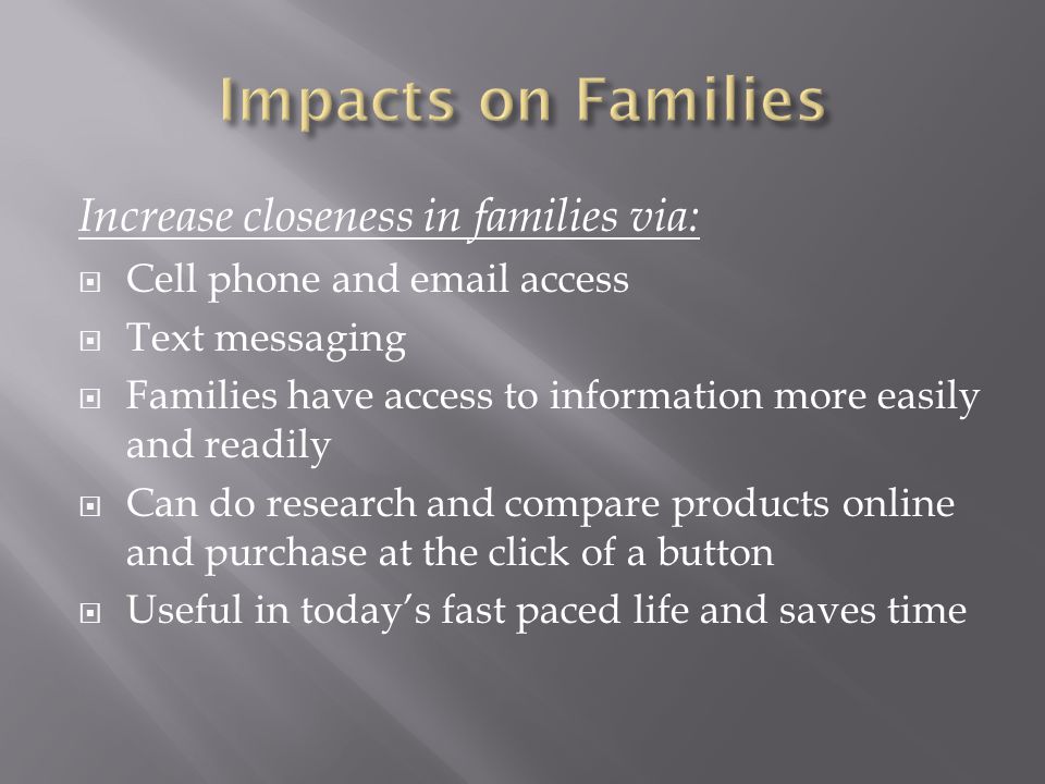 Increase closeness in families via:  Cell phone and  access  Text messaging  Families have access to information more easily and readily  Can do research and compare products online and purchase at the click of a button  Useful in today’s fast paced life and saves time