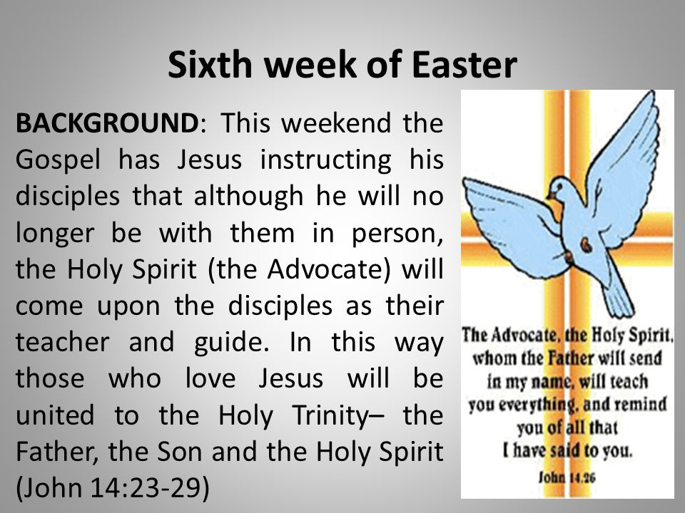 Sixth week of Easter BACKGROUND:This weekend the Gospel has Jesus instructing his disciples that although he will no longer be with them in person, the Holy Spirit (the Advocate) will come upon the disciples as their teacher and guide.