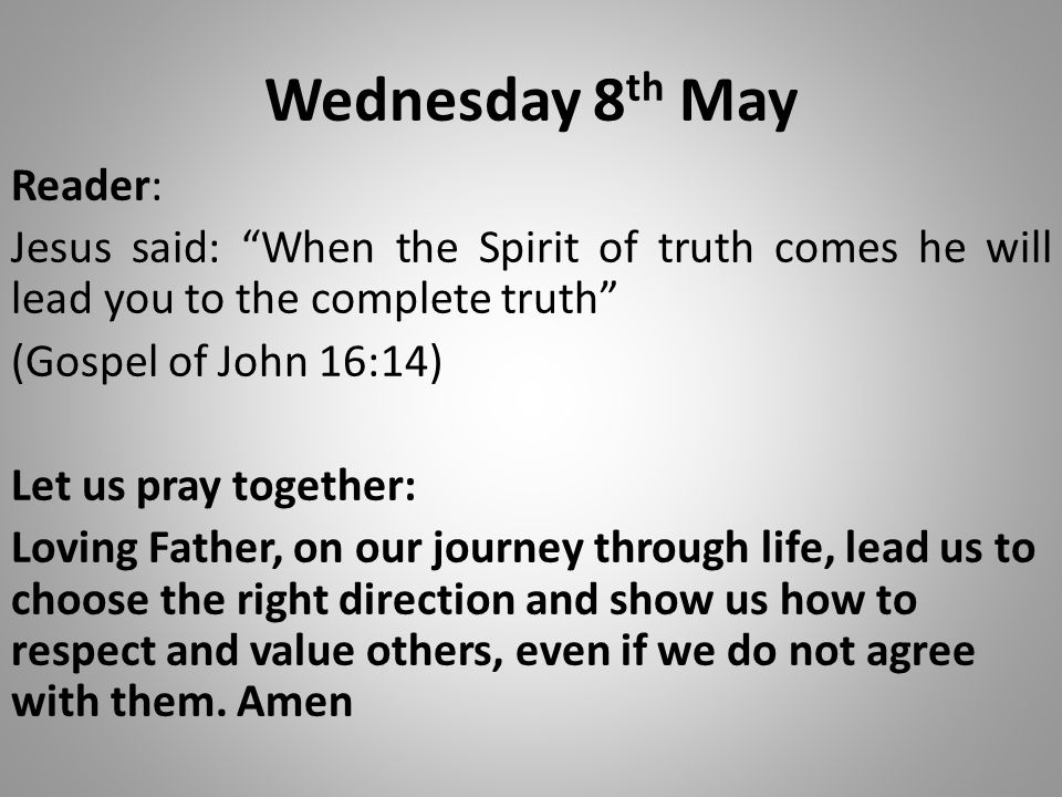Wednesday 8 th May Reader: Jesus said: When the Spirit of truth comes he will lead you to the complete truth (Gospel of John 16:14) Let us pray together: Loving Father, on our journey through life, lead us to choose the right direction and show us how to respect and value others, even if we do not agree with them.