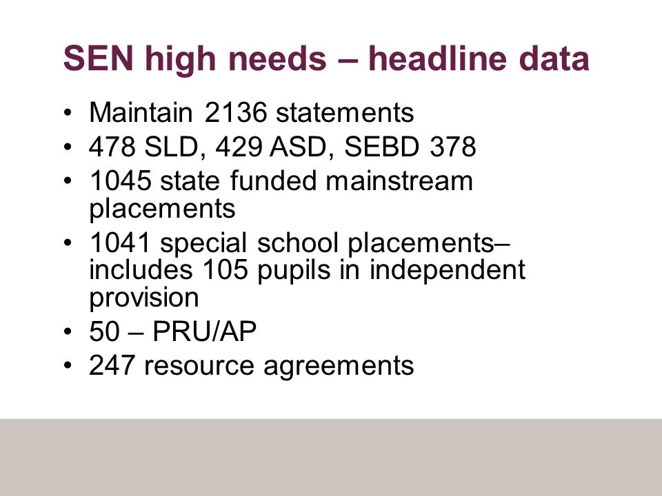 SEN high needs – headline data Maintain 2136 statements 478 SLD, 429 ASD, SEBD state funded mainstream placements 1041 special school placements– includes 105 pupils in independent provision 50 – PRU/AP 247 resource agreements