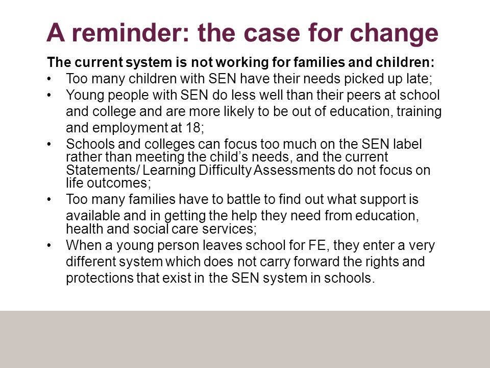 A reminder: the case for change The current system is not working for families and children: Too many children with SEN have their needs picked up late; Young people with SEN do less well than their peers at school and college and are more likely to be out of education, training and employment at 18; Schools and colleges can focus too much on the SEN label rather than meeting the child’s needs, and the current Statements/ Learning Difficulty Assessments do not focus on life outcomes; Too many families have to battle to find out what support is available and in getting the help they need from education, health and social care services; When a young person leaves school for FE, they enter a very different system which does not carry forward the rights and protections that exist in the SEN system in schools.