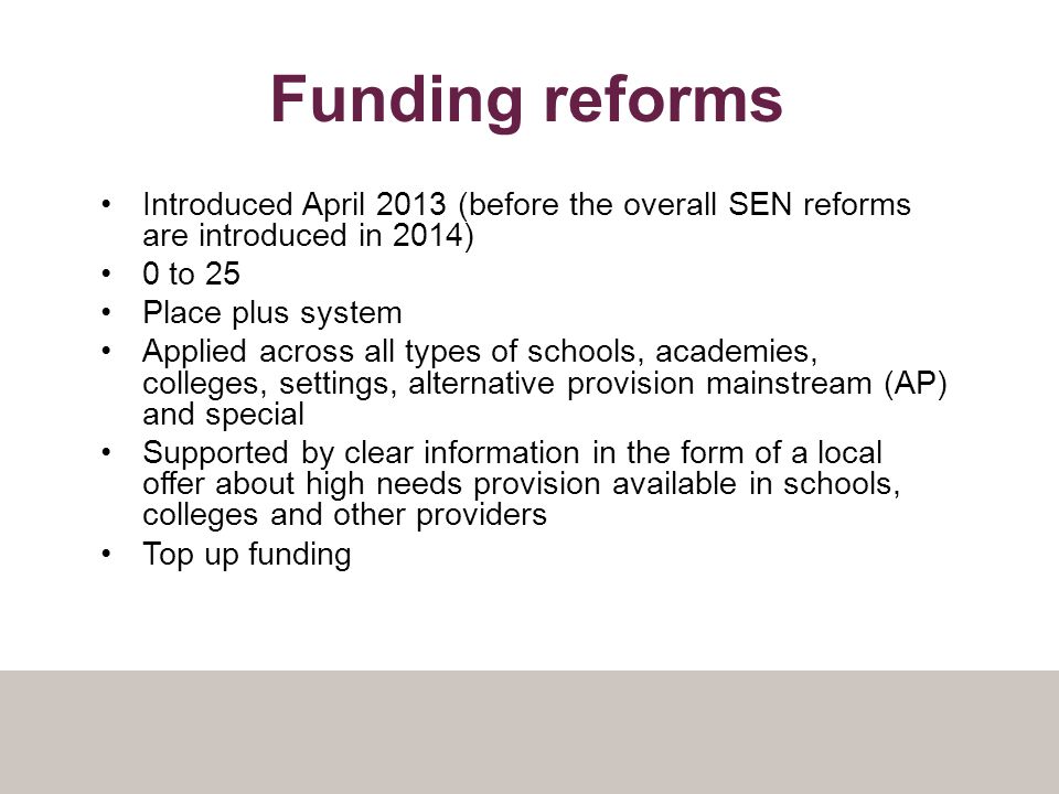 Funding reforms Introduced April 2013 (before the overall SEN reforms are introduced in 2014) 0 to 25 Place plus system Applied across all types of schools, academies, colleges, settings, alternative provision mainstream (AP) and special Supported by clear information in the form of a local offer about high needs provision available in schools, colleges and other providers Top up funding