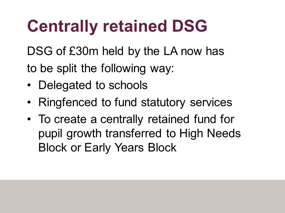 Centrally retained DSG DSG of £30m held by the LA now has to be split the following way: Delegated to schools Ringfenced to fund statutory services To create a centrally retained fund for pupil growth transferred to High Needs Block or Early Years Block