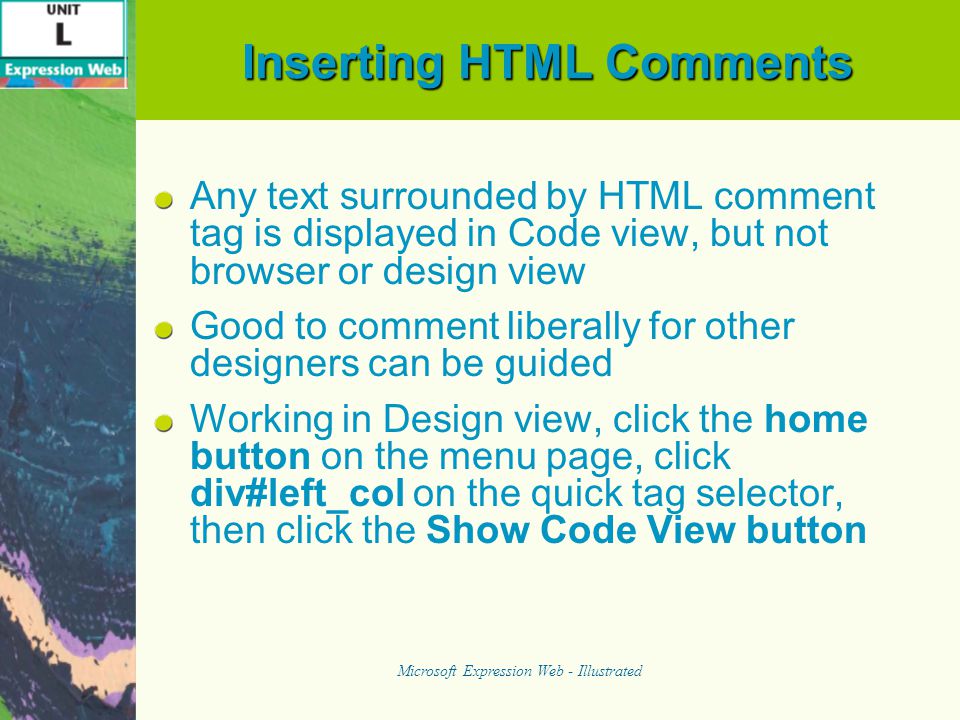 Inserting HTML Comments Any text surrounded by HTML comment tag is displayed in Code view, but not browser or design view Good to comment liberally for other designers can be guided Working in Design view, click the home button on the menu page, click div#left_col on the quick tag selector, then click the Show Code View button Microsoft Expression Web - Illustrated