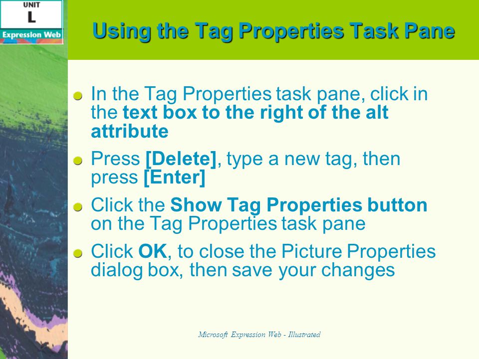 Using the Tag Properties Task Pane In the Tag Properties task pane, click in the text box to the right of the alt attribute Press [Delete], type a new tag, then press [Enter] Click the Show Tag Properties button on the Tag Properties task pane Click OK, to close the Picture Properties dialog box, then save your changes Microsoft Expression Web - Illustrated