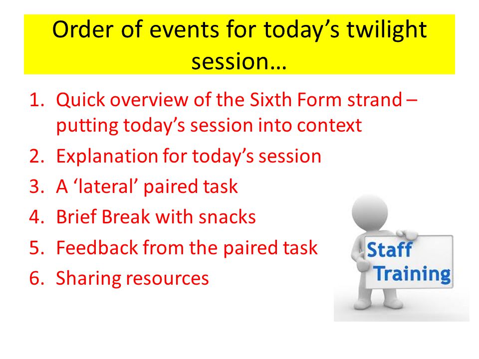 Order of events for today’s twilight session… 1.Quick overview of the Sixth Form strand – putting today’s session into context 2.Explanation for today’s session 3.A ‘lateral’ paired task 4.Brief Break with snacks 5.Feedback from the paired task 6.Sharing resources