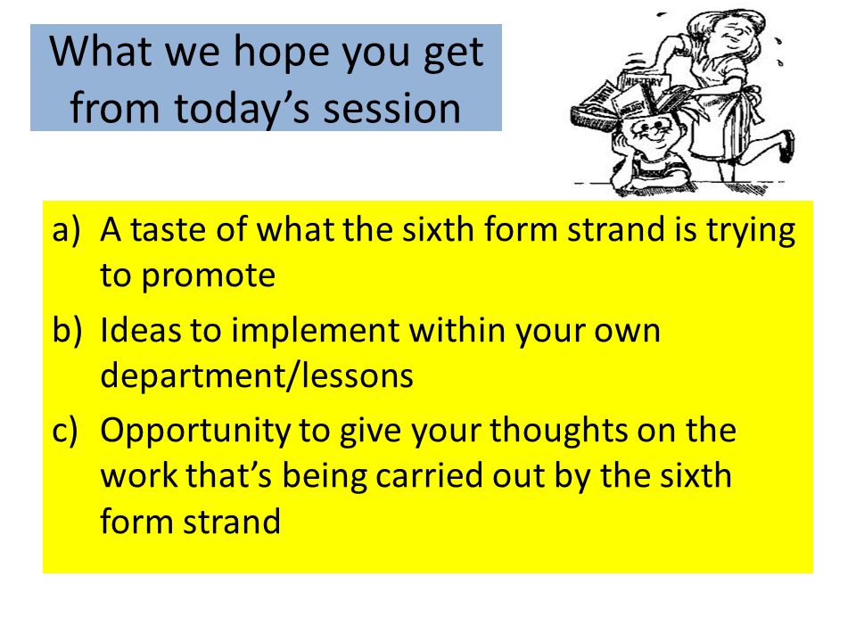 What we hope you get from today’s session a)A taste of what the sixth form strand is trying to promote b)Ideas to implement within your own department/lessons c)Opportunity to give your thoughts on the work that’s being carried out by the sixth form strand