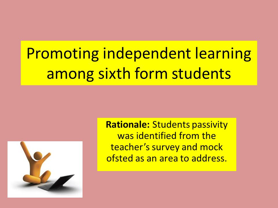 Promoting independent learning among sixth form students Rationale: Students passivity was identified from the teacher’s survey and mock ofsted as an area to address.