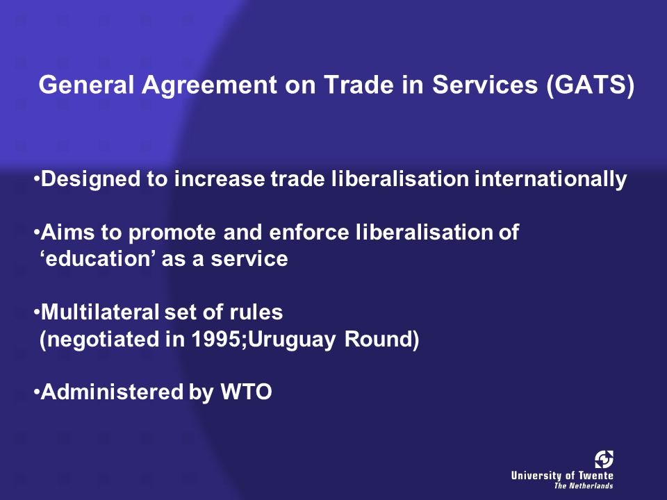 General Agreement on Trade in Services (GATS) Designed to increase trade liberalisation internationally Aims to promote and enforce liberalisation of ‘education’ as a service Multilateral set of rules (negotiated in 1995;Uruguay Round) Administered by WTO
