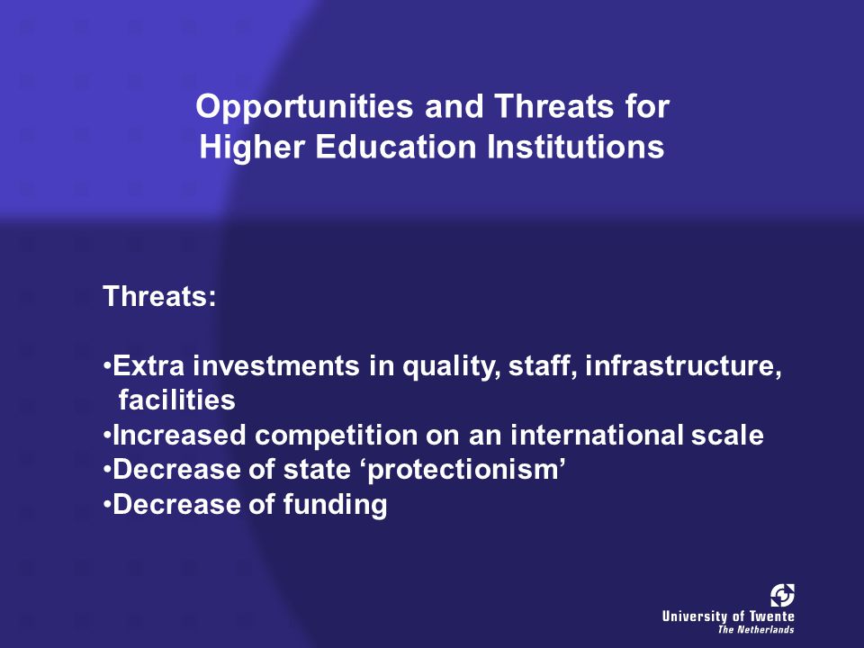 Opportunities and Threats for Higher Education Institutions Threats: Extra investments in quality, staff, infrastructure, facilities Increased competition on an international scale Decrease of state ‘protectionism’ Decrease of funding