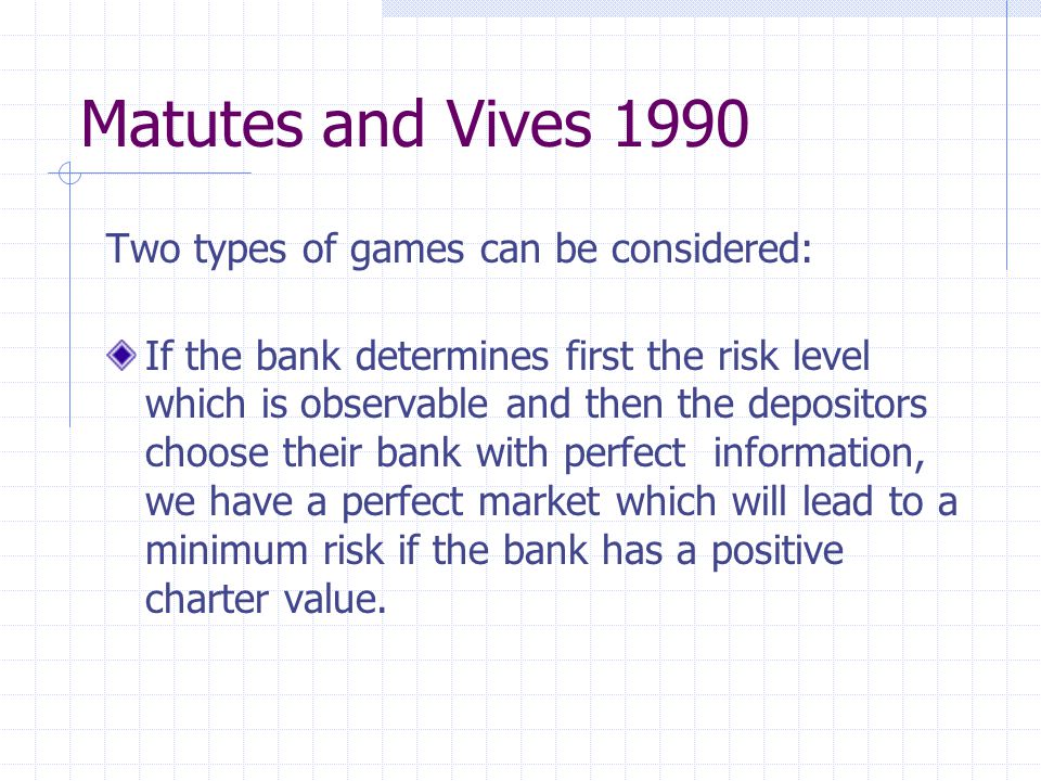 Matutes and Vives 1990 Two types of games can be considered: If the bank determines first the risk level which is observable and then the depositors choose their bank with perfect information, we have a perfect market which will lead to a minimum risk if the bank has a positive charter value.