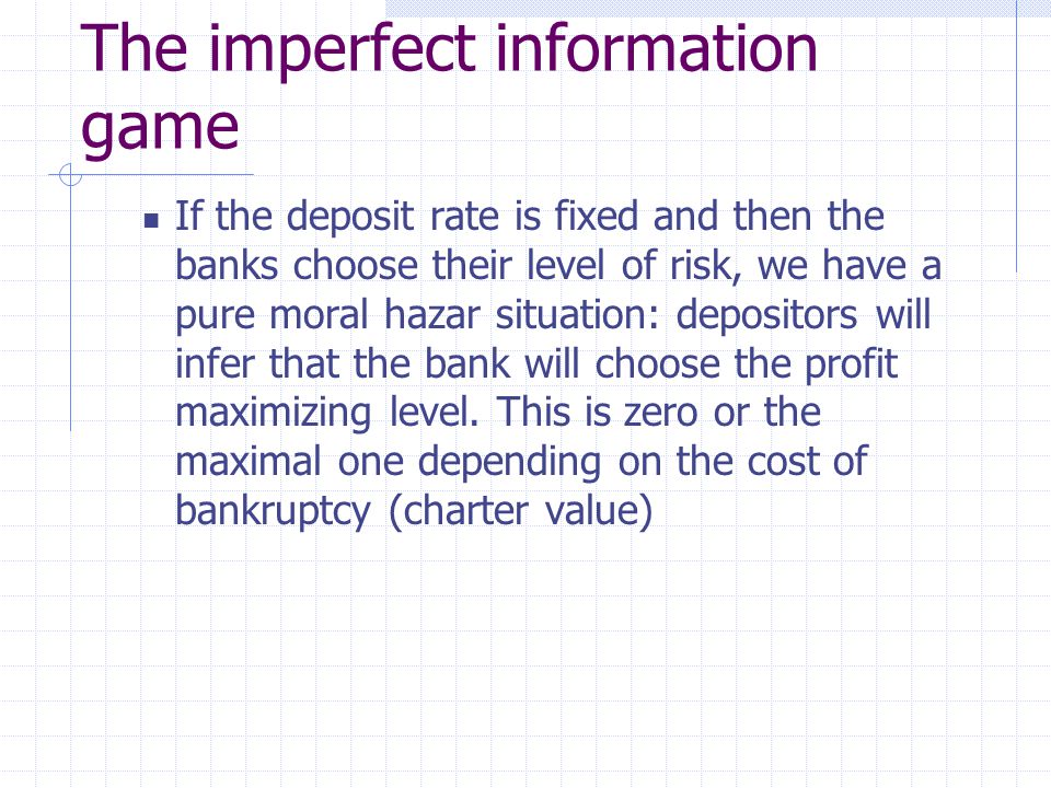 The imperfect information game If the deposit rate is fixed and then the banks choose their level of risk, we have a pure moral hazar situation: depositors will infer that the bank will choose the profit maximizing level.