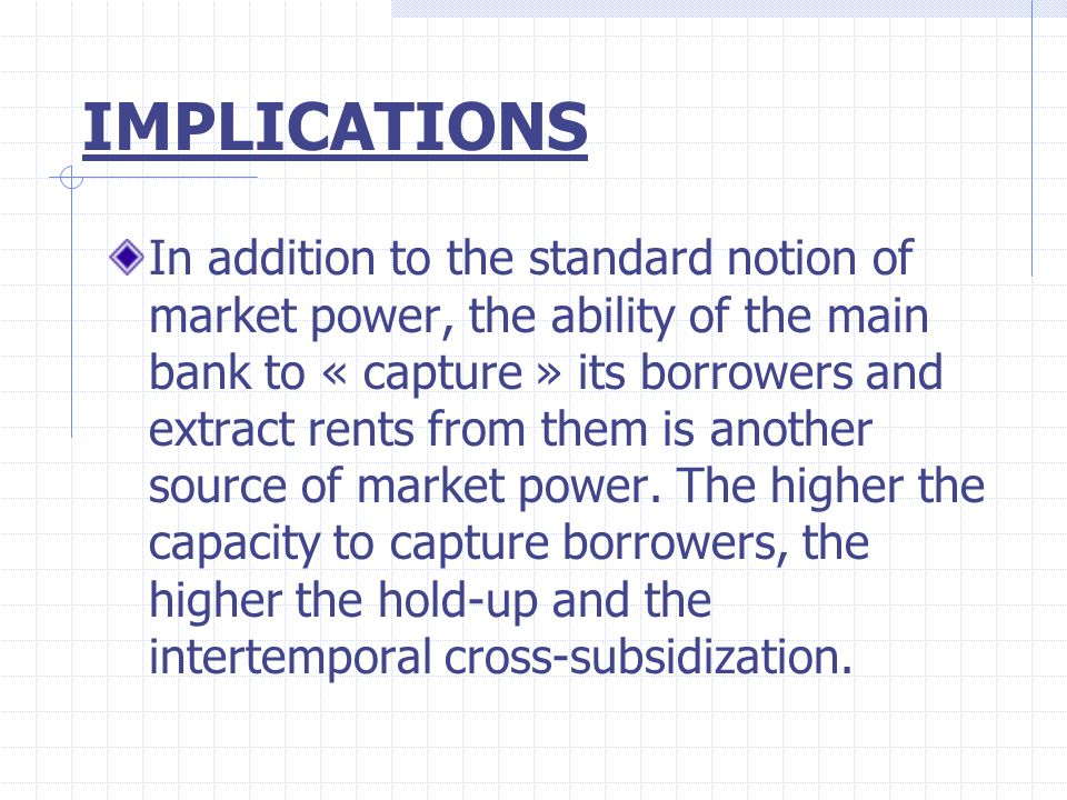 IMPLICATIONS In addition to the standard notion of market power, the ability of the main bank to « capture » its borrowers and extract rents from them is another source of market power.