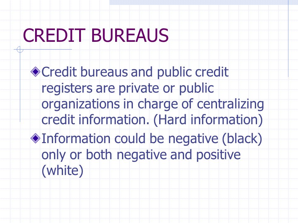 CREDIT BUREAUS Credit bureaus and public credit registers are private or public organizations in charge of centralizing credit information.