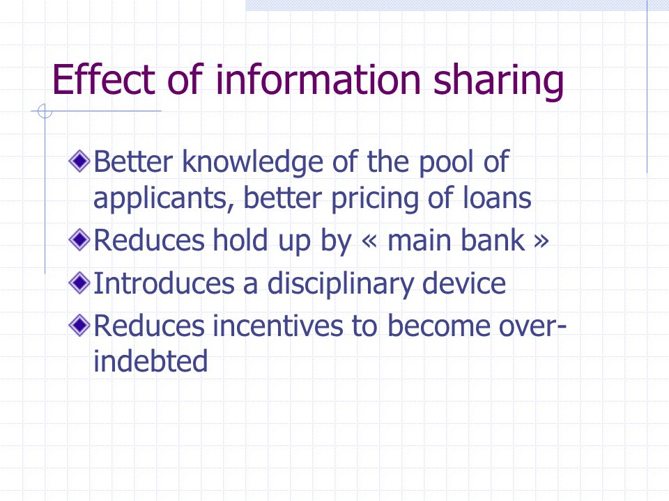 Effect of information sharing Better knowledge of the pool of applicants, better pricing of loans Reduces hold up by « main bank » Introduces a disciplinary device Reduces incentives to become over- indebted