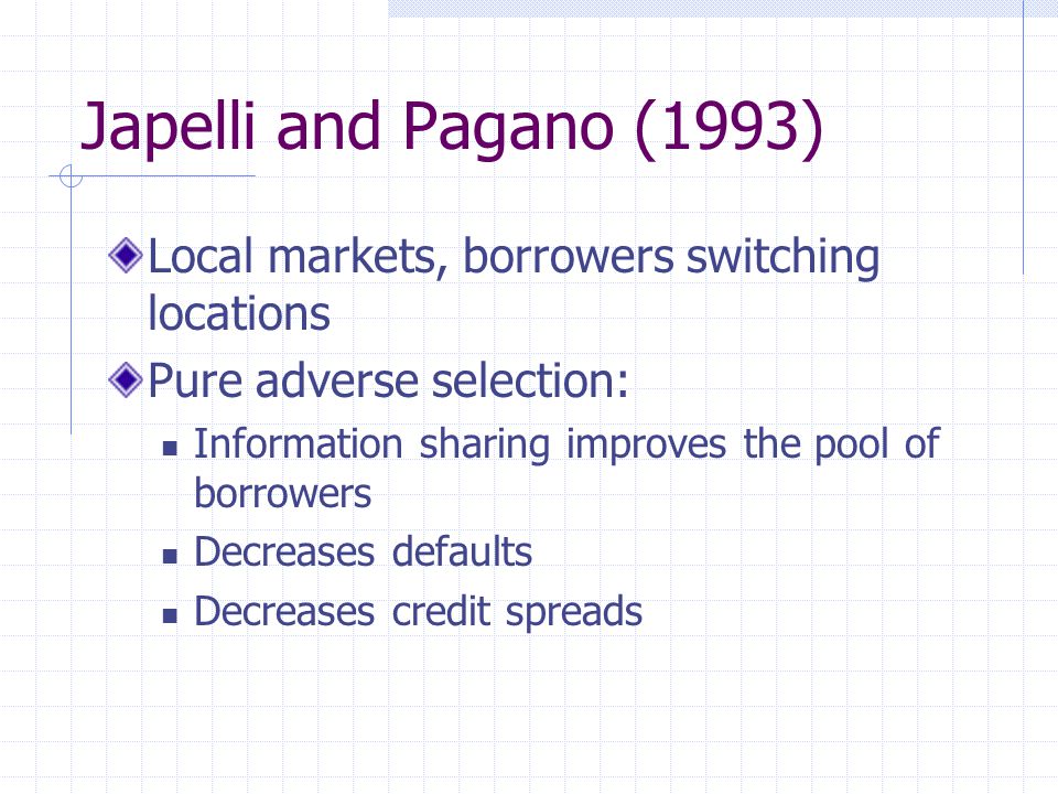 Japelli and Pagano (1993) Local markets, borrowers switching locations Pure adverse selection: Information sharing improves the pool of borrowers Decreases defaults Decreases credit spreads