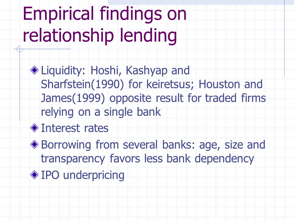 Empirical findings on relationship lending Liquidity: Hoshi, Kashyap and Sharfstein(1990) for keiretsus; Houston and James(1999) opposite result for traded firms relying on a single bank Interest rates Borrowing from several banks: age, size and transparency favors less bank dependency IPO underpricing