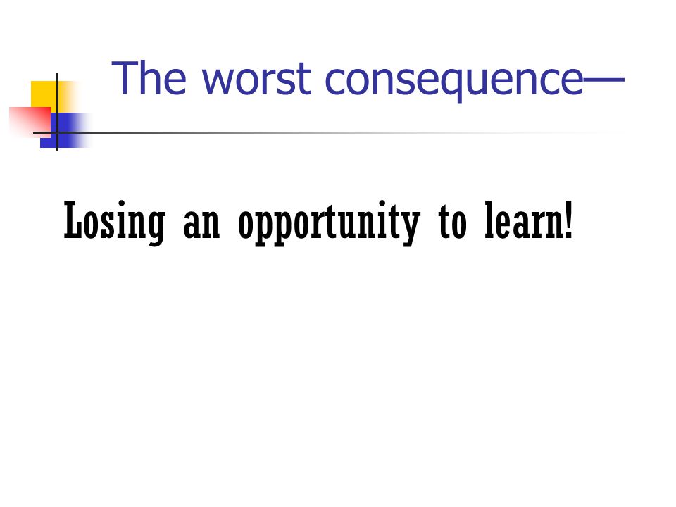 The worst consequence— Losing an opportunity to learn!
