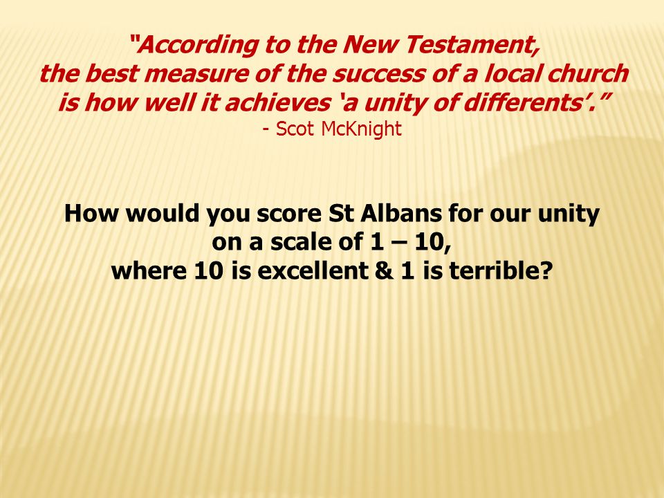 According to the New Testament, the best measure of the success of a local church is how well it achieves ‘a unity of differents’. - Scot McKnight How would you score St Albans for our unity on a scale of 1 – 10, where 10 is excellent & 1 is terrible