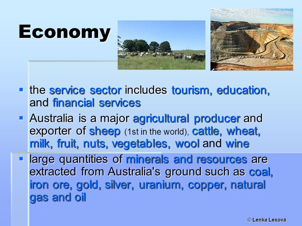 Economy  the service sector includes tourism, education, financial services  the service sector includes tourism, education, and financial services  Australia is a major agricultural producer and exporter of sheep cattle, wheat, milk, fruit, nuts, vegetables, wool wine  Australia is a major agricultural producer and exporter of sheep (1st in the world), cattle, wheat, milk, fruit, nuts, vegetables, wool and wine  large quantities of minerals and resources are extracted from Australia s ground such as coal, iron ore, gold, silver, uranium, copper, natural gas and oil
