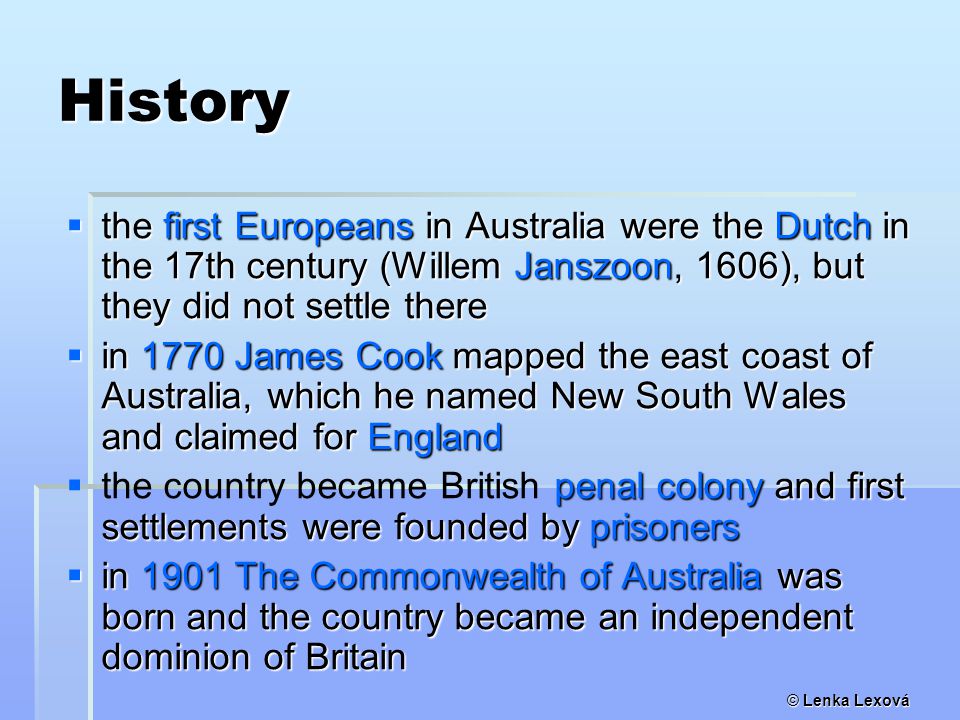 © Lenka Lexová History  the first Europeans in Australia were the Dutch in the 17th century (Willem Janszoon, 1606), but they did not settle there  in 1770 James Cook mapped the east coast of Australia, which he named New South Wales and claimed for England  penal colony and first settlements were founded by prisoners  the country became British penal colony and first settlements were founded by prisoners  in 1901 The Commonwealth of Australia was born and the country became an independent dominion of Britain