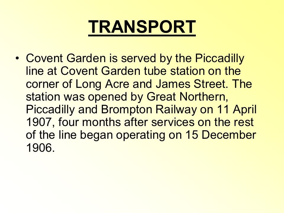 TRANSPORT Covent Garden is served by the Piccadilly line at Covent Garden tube station on the corner of Long Acre and James Street.