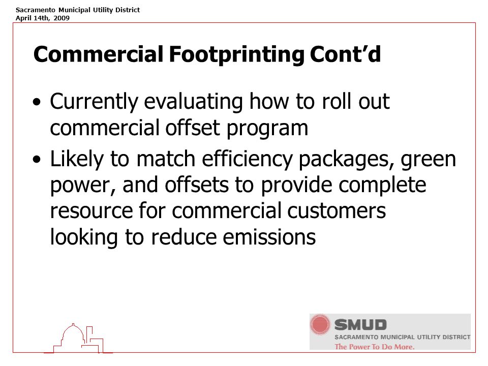 Sacramento Municipal Utility District April 14th, 2009 Commercial Footprinting Cont’d Currently evaluating how to roll out commercial offset program Likely to match efficiency packages, green power, and offsets to provide complete resource for commercial customers looking to reduce emissions