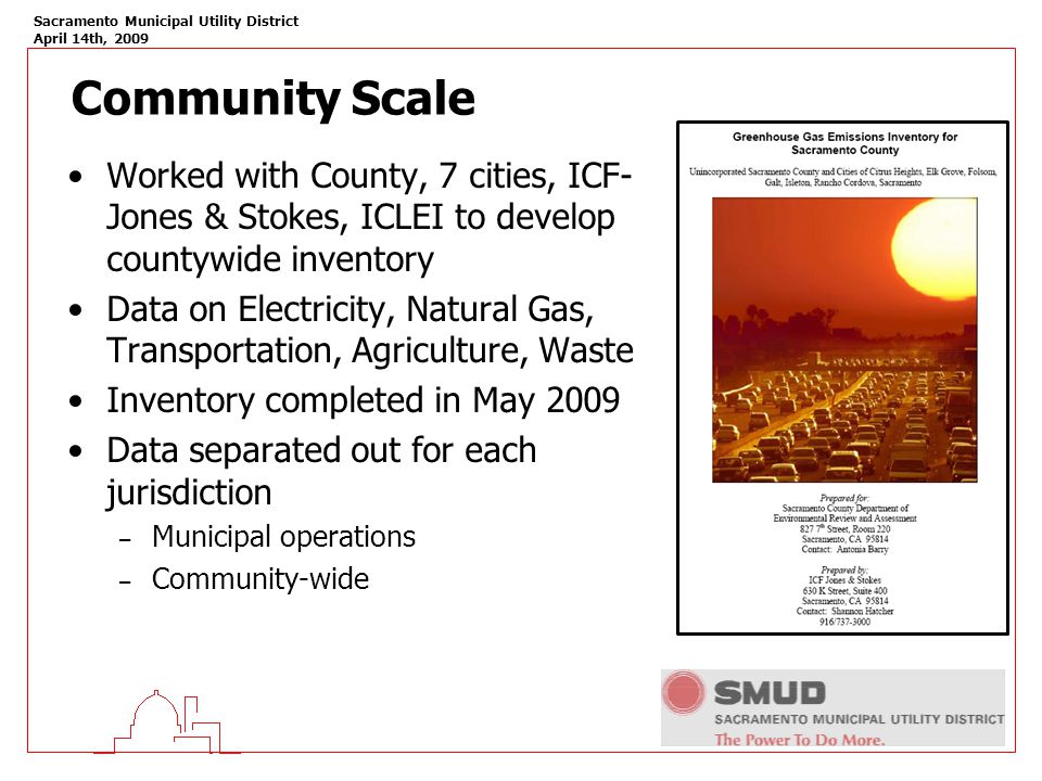 Sacramento Municipal Utility District April 14th, 2009 Community Scale Worked with County, 7 cities, ICF- Jones & Stokes, ICLEI to develop countywide inventory Data on Electricity, Natural Gas, Transportation, Agriculture, Waste Inventory completed in May 2009 Data separated out for each jurisdiction – Municipal operations – Community-wide