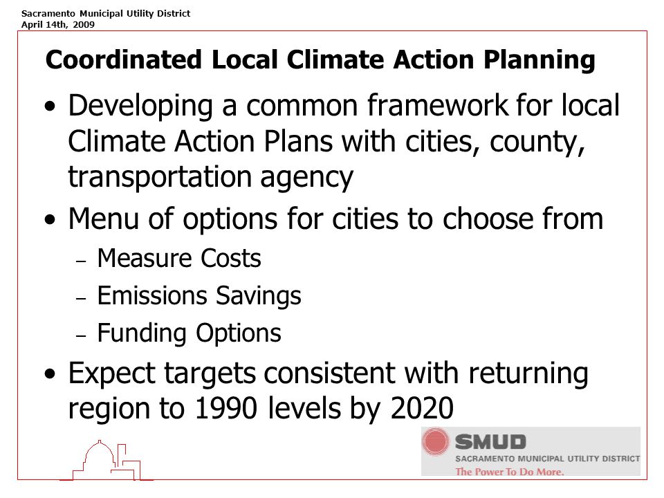 Sacramento Municipal Utility District April 14th, 2009 Coordinated Local Climate Action Planning Developing a common framework for local Climate Action Plans with cities, county, transportation agency Menu of options for cities to choose from – Measure Costs – Emissions Savings – Funding Options Expect targets consistent with returning region to 1990 levels by 2020