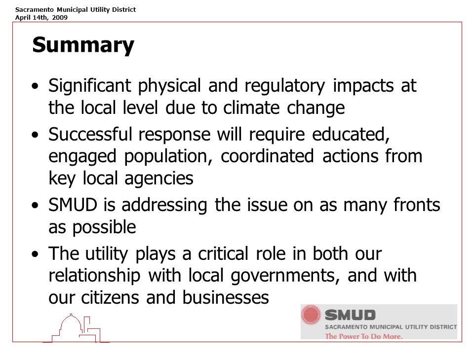 Sacramento Municipal Utility District April 14th, 2009 Summary Significant physical and regulatory impacts at the local level due to climate change Successful response will require educated, engaged population, coordinated actions from key local agencies SMUD is addressing the issue on as many fronts as possible The utility plays a critical role in both our relationship with local governments, and with our citizens and businesses