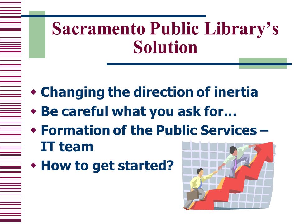 Sacramento Public Library’s Solution  Changing the direction of inertia  Be careful what you ask for…  Formation of the Public Services – IT team  How to get started