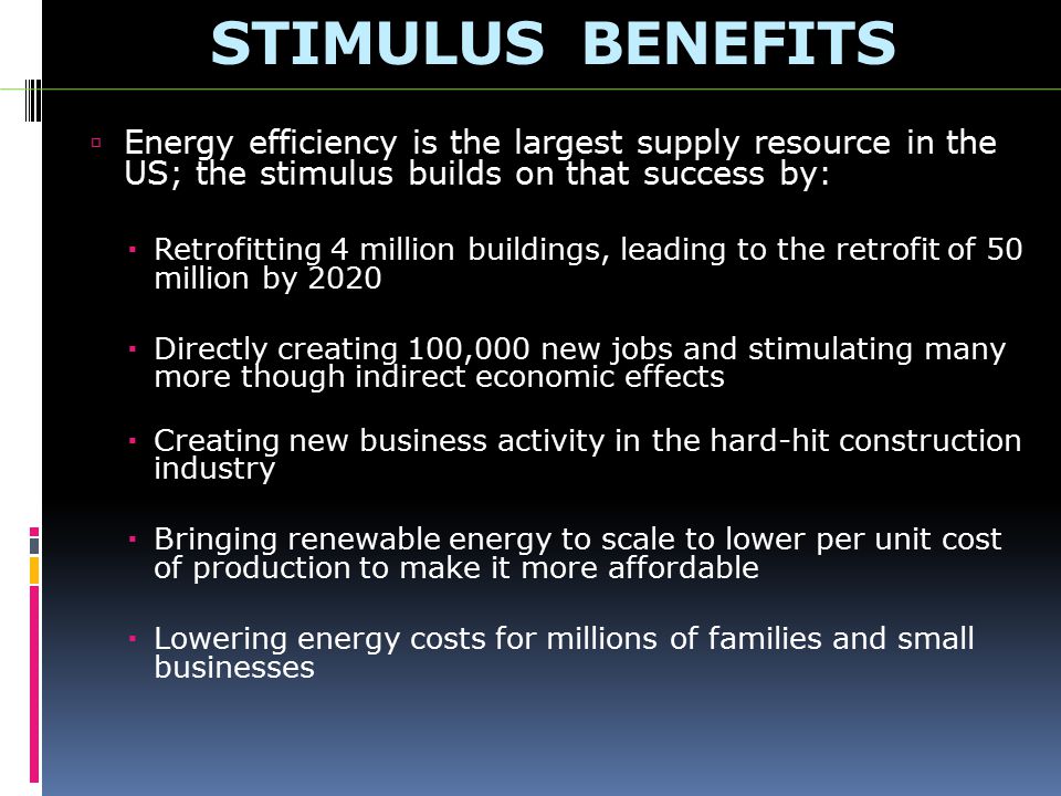 STIMULUS BENEFITS  Energy efficiency is the largest supply resource in the US; the stimulus builds on that success by:  Retrofitting 4 million buildings, leading to the retrofit of 50 million by 2020  Directly creating 100,000 new jobs and stimulating many more though indirect economic effects  Creating new business activity in the hard-hit construction industry  Bringing renewable energy to scale to lower per unit cost of production to make it more affordable  Lowering energy costs for millions of families and small businesses