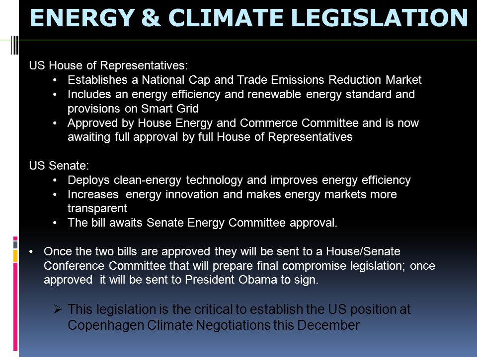 ENERGY & CLIMATE LEGISLATION US House of Representatives: Establishes a National Cap and Trade Emissions Reduction Market Includes an energy efficiency and renewable energy standard and provisions on Smart Grid Approved by House Energy and Commerce Committee and is now awaiting full approval by full House of Representatives US Senate: Deploys clean-energy technology and improves energy efficiency Increases energy innovation and makes energy markets more transparent The bill awaits Senate Energy Committee approval.