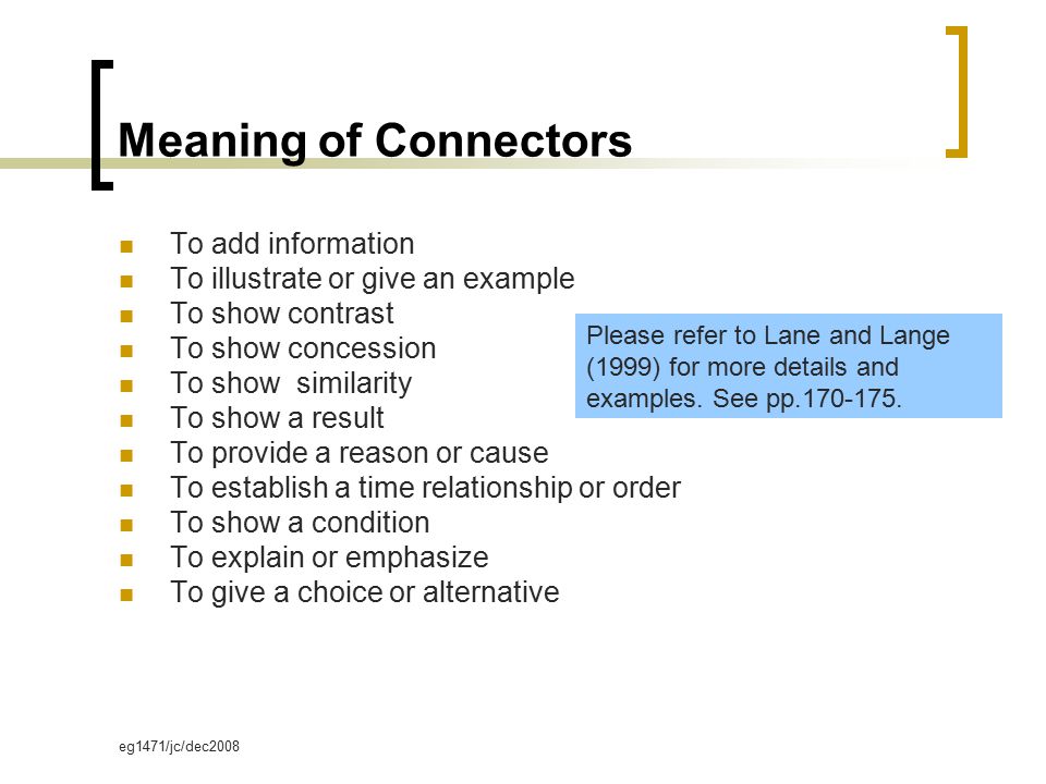 eg1471/jc/dec2008 Meaning of Connectors To add information To illustrate or give an example To show contrast To show concession To show similarity To show a result To provide a reason or cause To establish a time relationship or order To show a condition To explain or emphasize To give a choice or alternative Please refer to Lane and Lange (1999) for more details and examples.